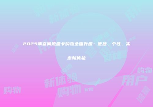 2025年官网流量卡购物全面升级:便捷、个性、实惠新体验