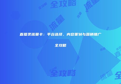 直播卖流量卡：平台选择、内容策划与营销推广全攻略