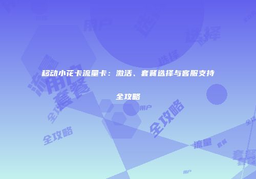移动小花卡流量卡：激活、套餐选择与客服支持全攻略