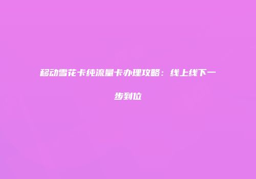 移动雪花卡纯流量卡办理攻略:线上线下一步到位