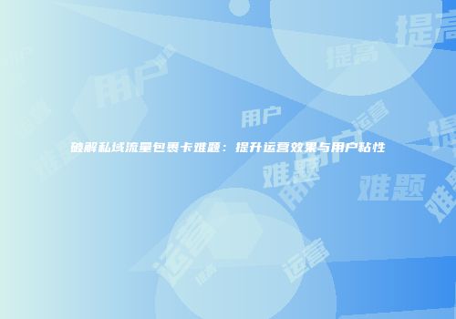 破解私域流量包裹卡难题：提升运营效果与用户粘性