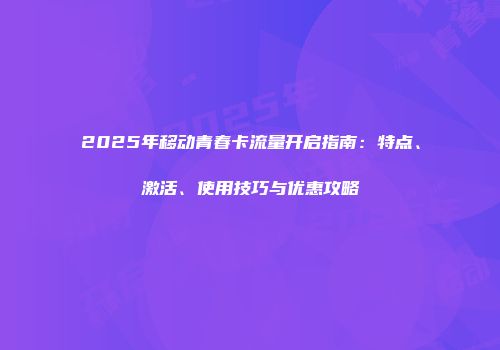 2025年移动青春卡流量开启指南：特点、激活、使用技巧与优惠攻略