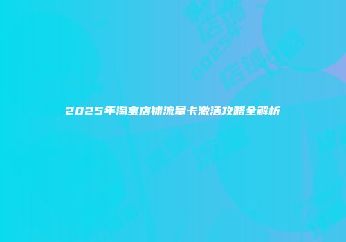 2025年淘宝店铺流量卡激活攻略全解析