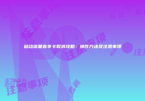 移动流量春享卡取消攻略:操作方法及注意事项