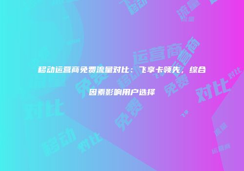 移动运营商免费流量对比：飞享卡领先，综合因素影响用户选择
