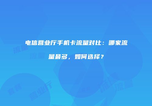 电信营业厅手机卡流量对比：哪家流量最多，如何选择？
