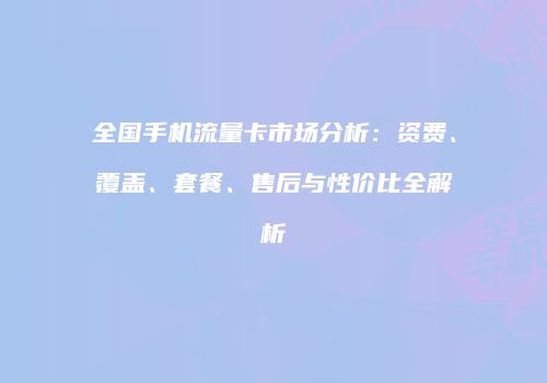 全国手机流量卡市场分析:资费、覆盖、套餐、售后与性价比全解析