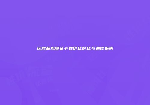 运营商流量花卡性价比对比与选择指南