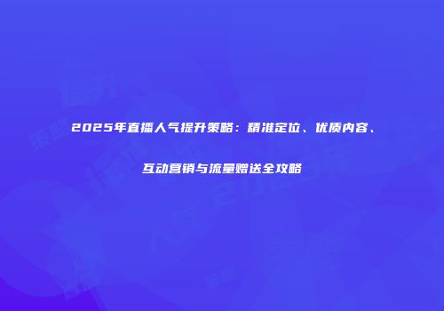 2025年直播人气提升策略：精准定位、优质内容、互动营销与流量赠送全攻略