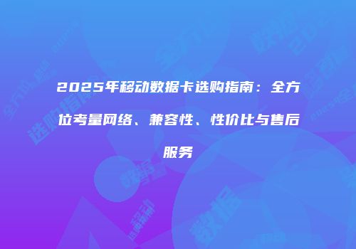 2025年移动数据卡选购指南：全方位考量网络、兼容性、性价比与售后服务
