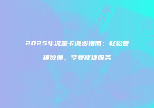 2025年流量卡缴费指南:轻松管理数据,享受便捷服务