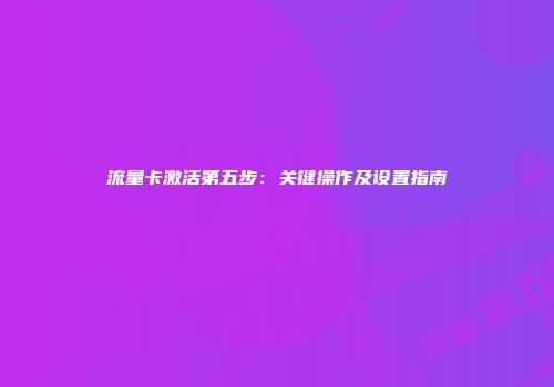 流量卡激活第五步：关键操作及设置指南