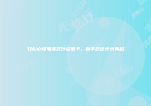 轻松办理电信旅行流量卡，畅享旅途无忧网络