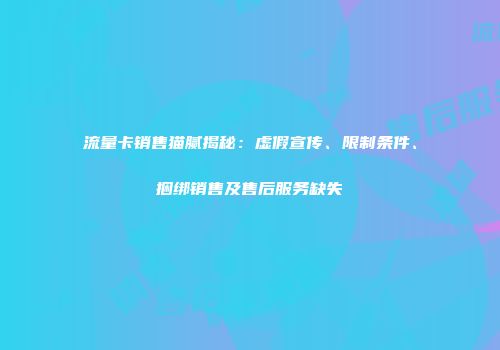 流量卡销售猫腻揭秘：虚假宣传、限制条件、捆绑销售及售后服务缺失