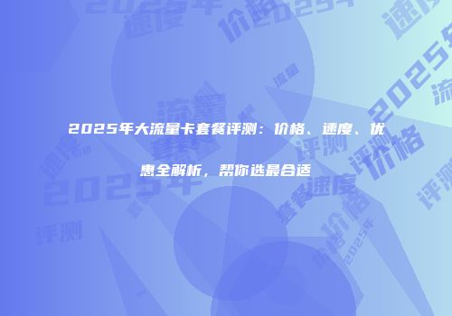 2025年大流量卡套餐评测：价格、速度、优惠全解析，帮你选最合适