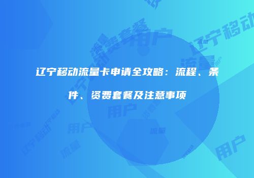 辽宁移动流量卡申请全攻略：流程、条件、资费套餐及注意事项