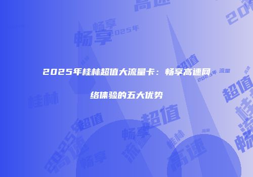 2025年桂林超值大流量卡：畅享高速网络体验的五大优势