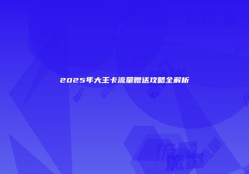 2025年大王卡流量赠送攻略全解析