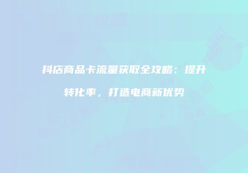 抖店商品卡流量获取全攻略：提升转化率，打造电商新优势
