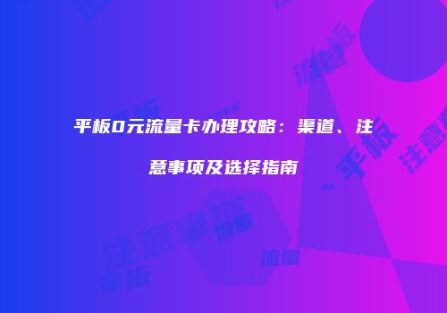 平板0元流量卡办理攻略:渠道、注意事项及选择指南