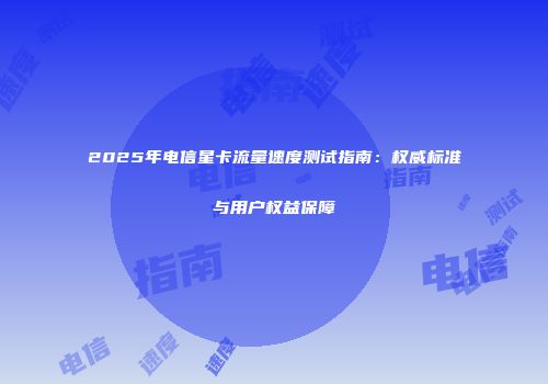 2025年电信星卡流量速度测试指南：权威标准与用户权益保障