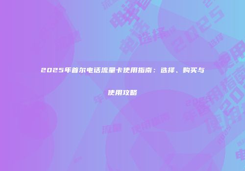 2025年首尔电话流量卡使用指南:选择、购买与使用攻略