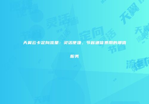 天翼云卡定向流量：灵活便捷，节省通信费用的增值服务