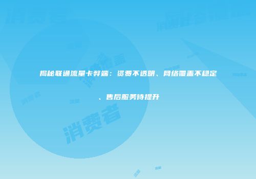 揭秘联通流量卡弊端：资费不透明、网络覆盖不稳定、售后服务待提升