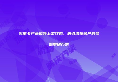 流量卡产品视频上架攻略：吸引潜在客户的完整解决方案