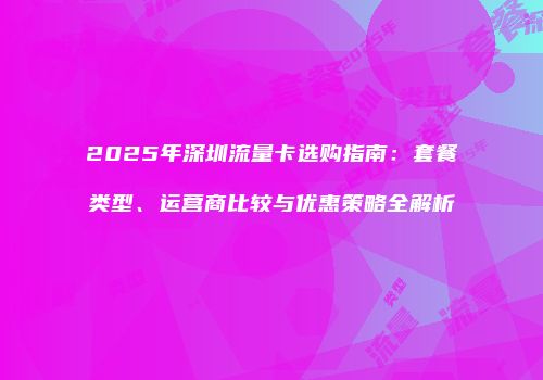 2025年深圳流量卡选购指南：套餐类型、运营商比较与优惠策略全解析