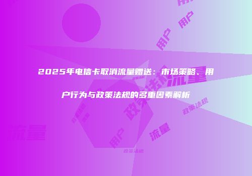 2025年电信卡取消流量赠送:市场策略、用户行为与政策法规的多重因素解析