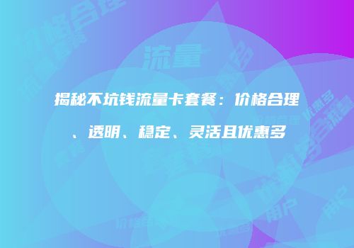 揭秘不坑钱流量卡套餐：价格合理、透明、稳定、灵活且优惠多