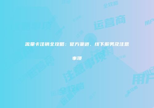 流量卡注销全攻略:官方渠道、线下服务及注意事项