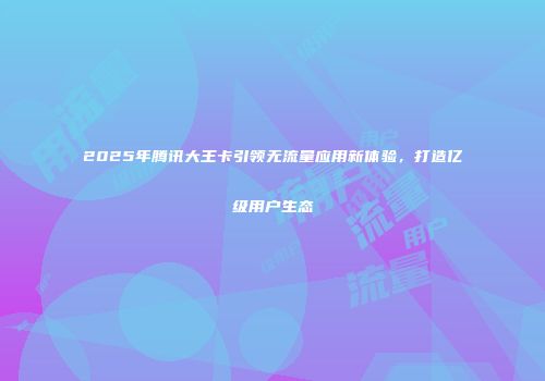 2025年腾讯大王卡引领无流量应用新体验,打造亿级用户生态