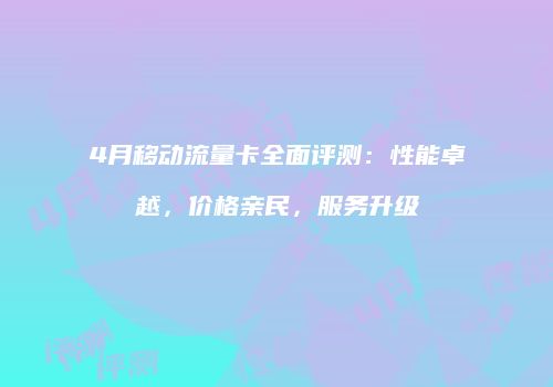 4月移动流量卡全面评测：性能卓越，价格亲民，服务升级