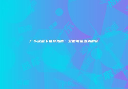广东流量卡选择指南：全面考量因素解析