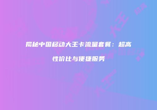 揭秘中国移动大王卡流量套餐：超高性价比与便捷服务