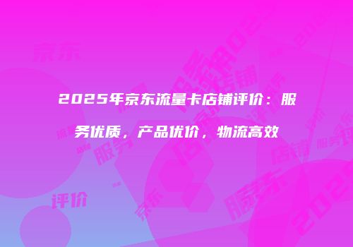 2025年京东流量卡店铺评价：服务优质，产品优价，物流高效