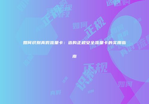 如何识别真假流量卡:选购正规安全流量卡的实用指南