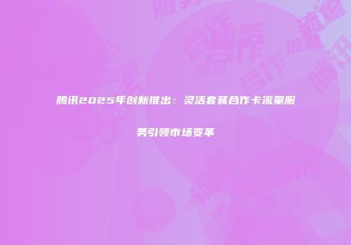 腾讯2025年创新推出：灵活套餐合作卡流量服务引领市场变革
