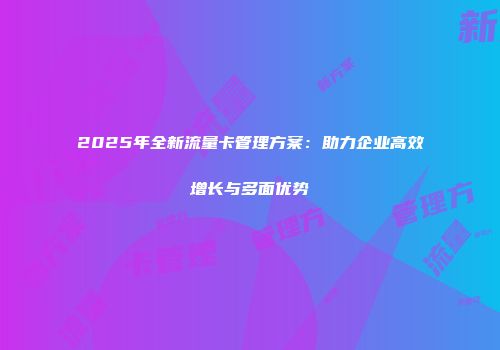 2025年全新流量卡管理方案：助力企业高效增长与多面优势