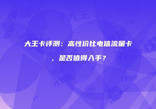 大王卡评测：高性价比电信流量卡，是否值得入手？