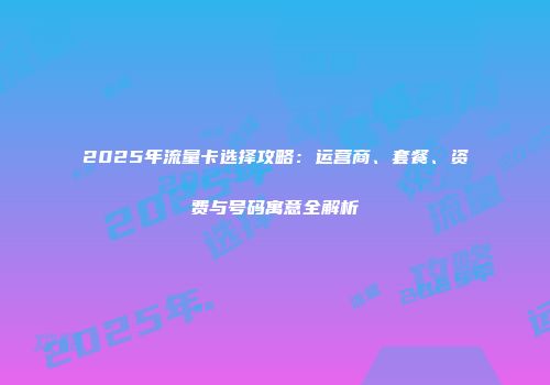 2025年流量卡选择攻略：运营商、套餐、资费与号码寓意全解析