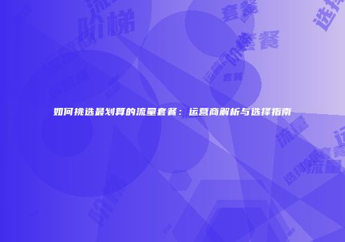 如何挑选最划算的流量套餐:运营商解析与选择指南