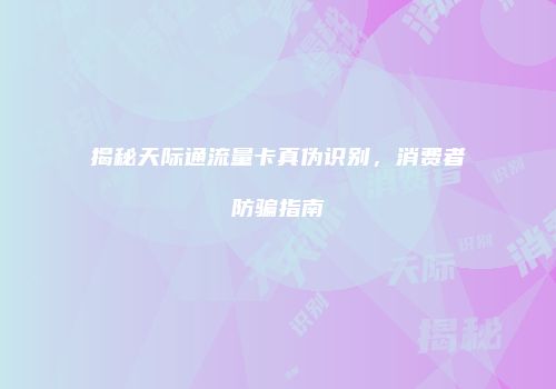 揭秘天际通流量卡真伪识别，消费者防骗指南