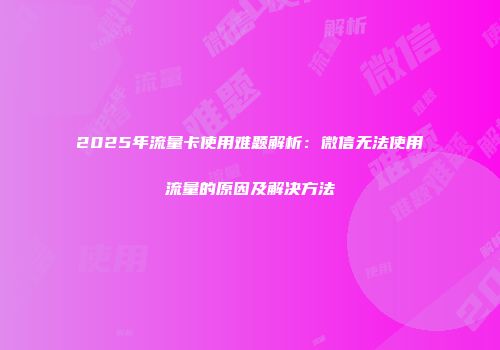 2025年流量卡使用难题解析:微信无法使用流量的原因及解决方法