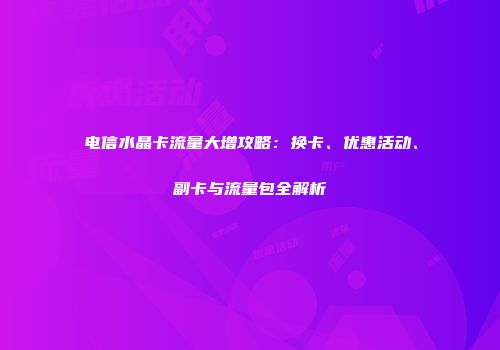 电信水晶卡流量大增攻略:换卡、优惠活动、副卡与流量包全解析