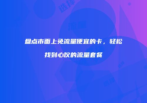盘点市面上免流量便宜的卡，轻松找到心仪的流量套餐