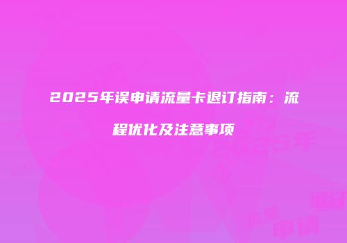 2025年误申请流量卡退订指南:流程优化及注意事项