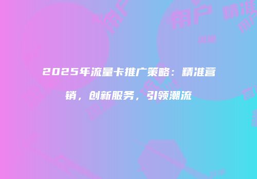 2025年流量卡推广策略：精准营销，创新服务，引领潮流
